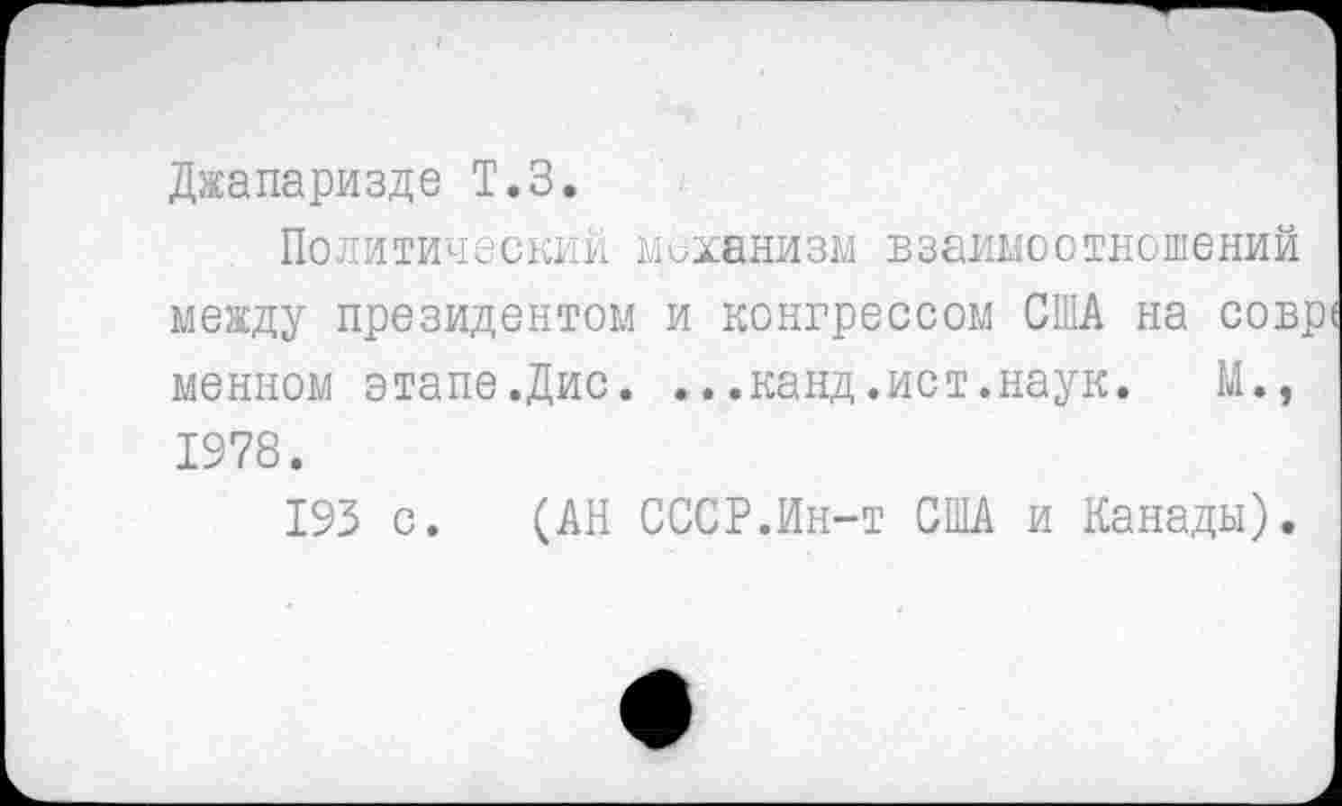 ﻿Джапаризде Т.З.
Политический механизм взаимоотношений между президентом и конгрессом США на сов. менном этапе.Дис. ...канд.ист.наук. М., 1978.
193 с. (АН СССР.Ин-т США и Канады).